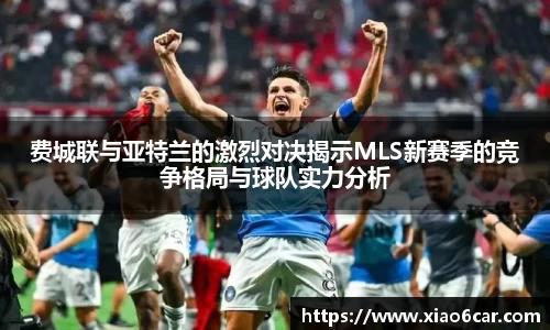 费城联与亚特兰的激烈对决揭示MLS新赛季的竞争格局与球队实力分析